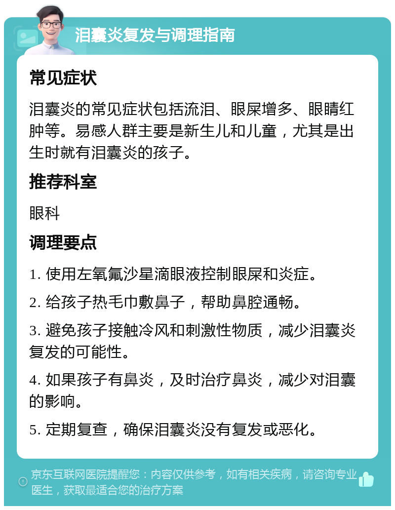 泪囊炎复发与调理指南 常见症状 泪囊炎的常见症状包括流泪、眼屎增多、眼睛红肿等。易感人群主要是新生儿和儿童，尤其是出生时就有泪囊炎的孩子。 推荐科室 眼科 调理要点 1. 使用左氧氟沙星滴眼液控制眼屎和炎症。 2. 给孩子热毛巾敷鼻子，帮助鼻腔通畅。 3. 避免孩子接触冷风和刺激性物质，减少泪囊炎复发的可能性。 4. 如果孩子有鼻炎，及时治疗鼻炎，减少对泪囊的影响。 5. 定期复查，确保泪囊炎没有复发或恶化。