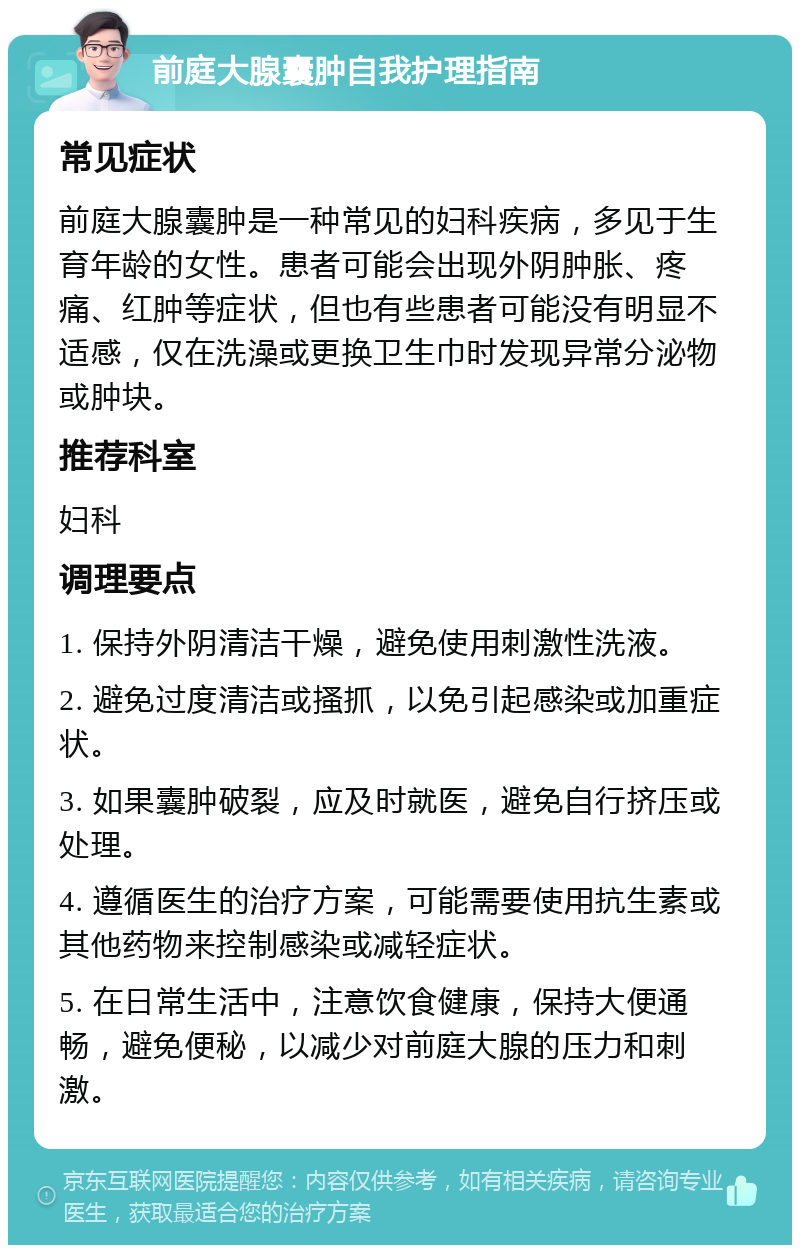 前庭大腺囊肿自我护理指南 常见症状 前庭大腺囊肿是一种常见的妇科疾病，多见于生育年龄的女性。患者可能会出现外阴肿胀、疼痛、红肿等症状，但也有些患者可能没有明显不适感，仅在洗澡或更换卫生巾时发现异常分泌物或肿块。 推荐科室 妇科 调理要点 1. 保持外阴清洁干燥，避免使用刺激性洗液。 2. 避免过度清洁或搔抓，以免引起感染或加重症状。 3. 如果囊肿破裂，应及时就医，避免自行挤压或处理。 4. 遵循医生的治疗方案，可能需要使用抗生素或其他药物来控制感染或减轻症状。 5. 在日常生活中，注意饮食健康，保持大便通畅，避免便秘，以减少对前庭大腺的压力和刺激。