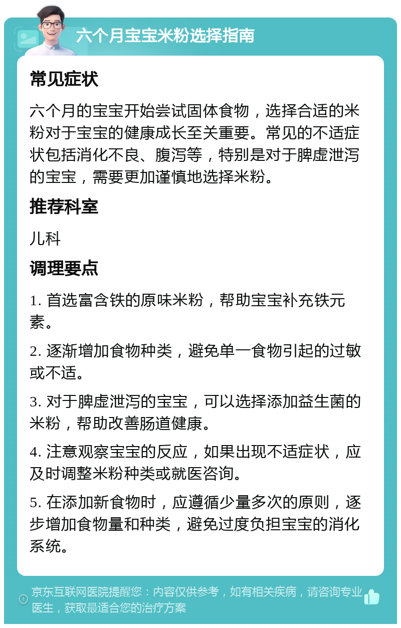 六个月宝宝米粉选择指南 常见症状 六个月的宝宝开始尝试固体食物，选择合适的米粉对于宝宝的健康成长至关重要。常见的不适症状包括消化不良、腹泻等，特别是对于脾虚泄泻的宝宝，需要更加谨慎地选择米粉。 推荐科室 儿科 调理要点 1. 首选富含铁的原味米粉，帮助宝宝补充铁元素。 2. 逐渐增加食物种类，避免单一食物引起的过敏或不适。 3. 对于脾虚泄泻的宝宝，可以选择添加益生菌的米粉，帮助改善肠道健康。 4. 注意观察宝宝的反应，如果出现不适症状，应及时调整米粉种类或就医咨询。 5. 在添加新食物时，应遵循少量多次的原则，逐步增加食物量和种类，避免过度负担宝宝的消化系统。