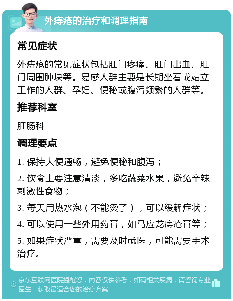 外痔疮的治疗和调理指南 常见症状 外痔疮的常见症状包括肛门疼痛、肛门出血、肛门周围肿块等。易感人群主要是长期坐着或站立工作的人群、孕妇、便秘或腹泻频繁的人群等。 推荐科室 肛肠科 调理要点 1. 保持大便通畅，避免便秘和腹泻； 2. 饮食上要注意清淡，多吃蔬菜水果，避免辛辣刺激性食物； 3. 每天用热水泡（不能烫了），可以缓解症状； 4. 可以使用一些外用药膏，如马应龙痔疮膏等； 5. 如果症状严重，需要及时就医，可能需要手术治疗。