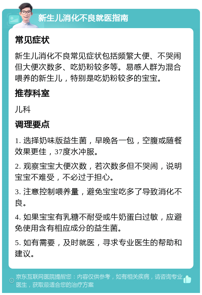 新生儿消化不良就医指南 常见症状 新生儿消化不良常见症状包括频繁大便、不哭闹但大便次数多、吃奶粉较多等。易感人群为混合喂养的新生儿，特别是吃奶粉较多的宝宝。 推荐科室 儿科 调理要点 1. 选择奶味版益生菌，早晚各一包，空腹或随餐效果更佳，37度水冲服。 2. 观察宝宝大便次数，若次数多但不哭闹，说明宝宝不难受，不必过于担心。 3. 注意控制喂养量，避免宝宝吃多了导致消化不良。 4. 如果宝宝有乳糖不耐受或牛奶蛋白过敏，应避免使用含有相应成分的益生菌。 5. 如有需要，及时就医，寻求专业医生的帮助和建议。