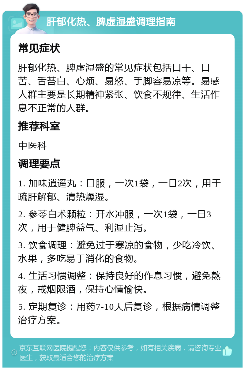 肝郁化热、脾虚湿盛调理指南 常见症状 肝郁化热、脾虚湿盛的常见症状包括口干、口苦、舌苔白、心烦、易怒、手脚容易凉等。易感人群主要是长期精神紧张、饮食不规律、生活作息不正常的人群。 推荐科室 中医科 调理要点 1. 加味逍遥丸：口服，一次1袋，一日2次，用于疏肝解郁、清热燥湿。 2. 参苓白术颗粒：开水冲服，一次1袋，一日3次，用于健脾益气、利湿止泻。 3. 饮食调理：避免过于寒凉的食物，少吃冷饮、水果，多吃易于消化的食物。 4. 生活习惯调整：保持良好的作息习惯，避免熬夜，戒烟限酒，保持心情愉快。 5. 定期复诊：用药7-10天后复诊，根据病情调整治疗方案。