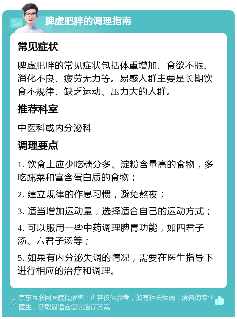 脾虚肥胖的调理指南 常见症状 脾虚肥胖的常见症状包括体重增加、食欲不振、消化不良、疲劳无力等。易感人群主要是长期饮食不规律、缺乏运动、压力大的人群。 推荐科室 中医科或内分泌科 调理要点 1. 饮食上应少吃糖分多、淀粉含量高的食物，多吃蔬菜和富含蛋白质的食物； 2. 建立规律的作息习惯，避免熬夜； 3. 适当增加运动量，选择适合自己的运动方式； 4. 可以服用一些中药调理脾胃功能，如四君子汤、六君子汤等； 5. 如果有内分泌失调的情况，需要在医生指导下进行相应的治疗和调理。