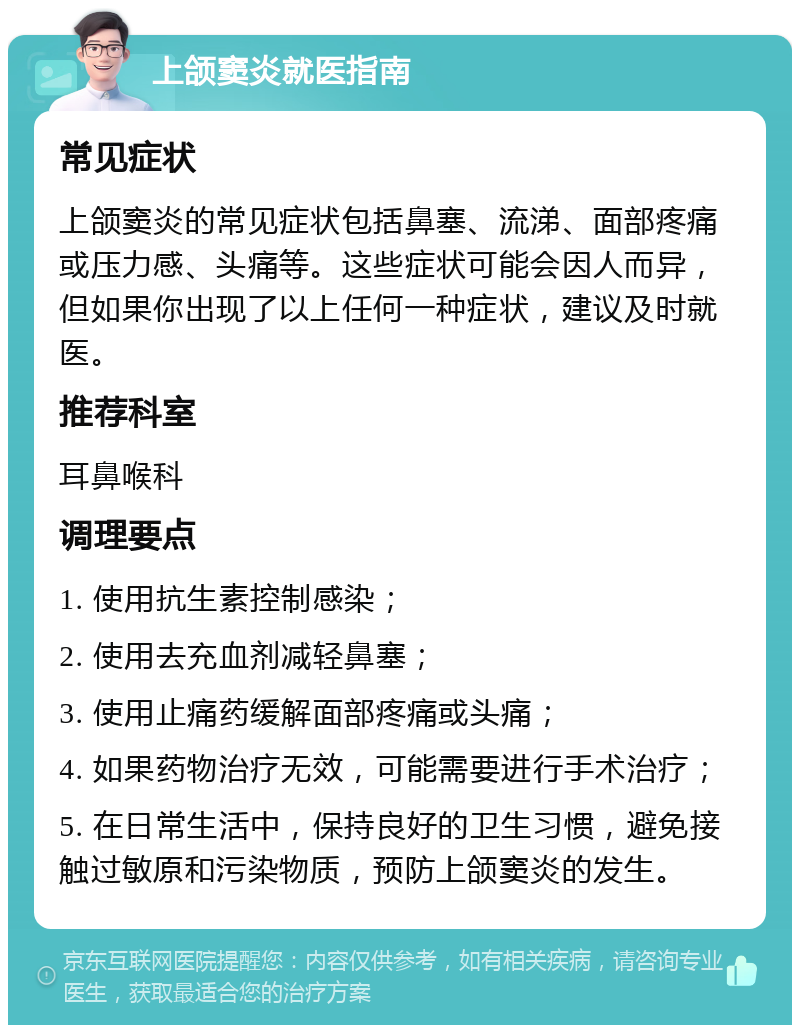 上颌窦炎就医指南 常见症状 上颌窦炎的常见症状包括鼻塞、流涕、面部疼痛或压力感、头痛等。这些症状可能会因人而异，但如果你出现了以上任何一种症状，建议及时就医。 推荐科室 耳鼻喉科 调理要点 1. 使用抗生素控制感染； 2. 使用去充血剂减轻鼻塞； 3. 使用止痛药缓解面部疼痛或头痛； 4. 如果药物治疗无效，可能需要进行手术治疗； 5. 在日常生活中，保持良好的卫生习惯，避免接触过敏原和污染物质，预防上颌窦炎的发生。