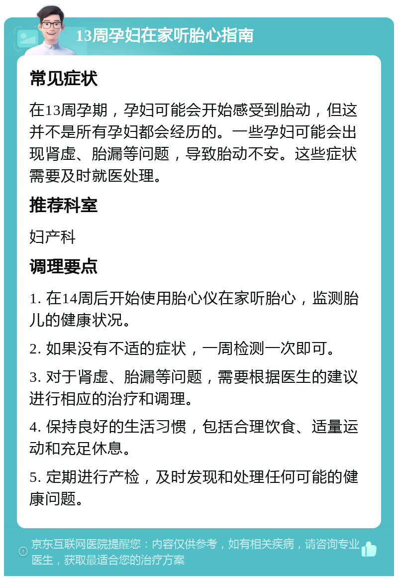 13周孕妇在家听胎心指南 常见症状 在13周孕期，孕妇可能会开始感受到胎动，但这并不是所有孕妇都会经历的。一些孕妇可能会出现肾虚、胎漏等问题，导致胎动不安。这些症状需要及时就医处理。 推荐科室 妇产科 调理要点 1. 在14周后开始使用胎心仪在家听胎心，监测胎儿的健康状况。 2. 如果没有不适的症状，一周检测一次即可。 3. 对于肾虚、胎漏等问题，需要根据医生的建议进行相应的治疗和调理。 4. 保持良好的生活习惯，包括合理饮食、适量运动和充足休息。 5. 定期进行产检，及时发现和处理任何可能的健康问题。