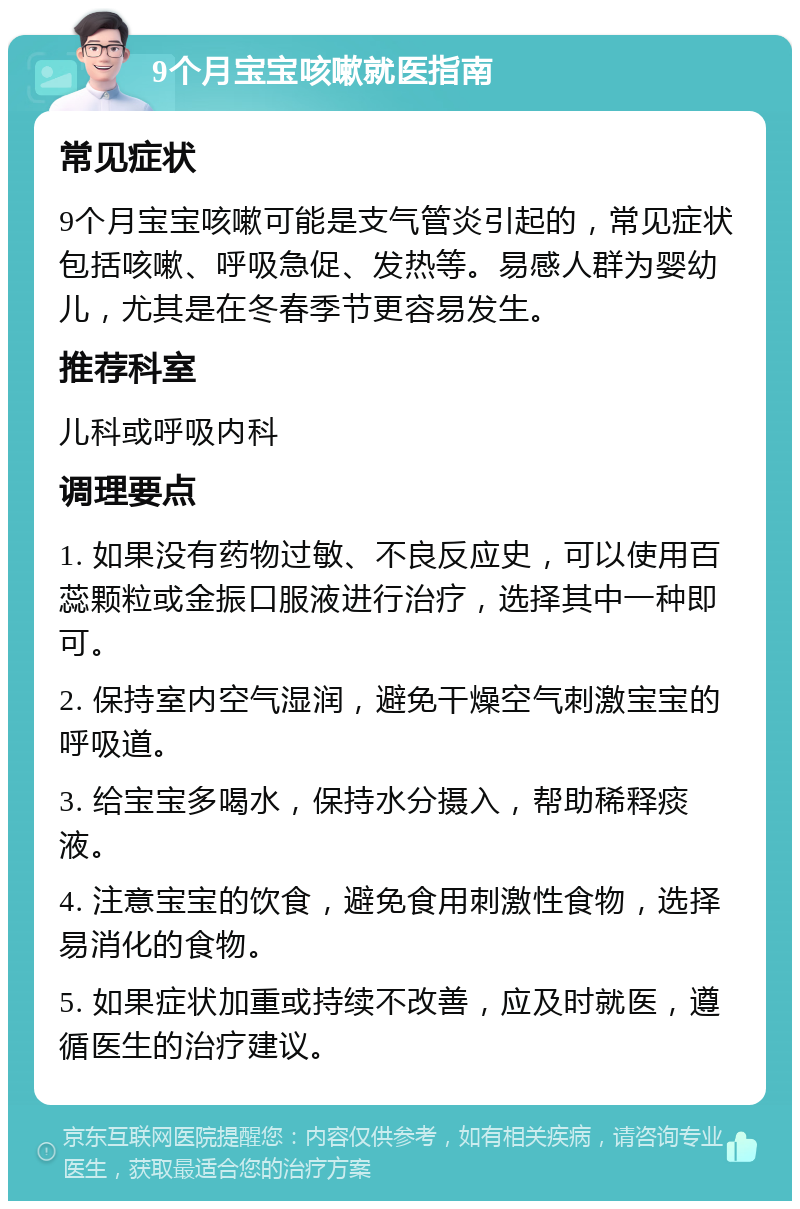 9个月宝宝咳嗽就医指南 常见症状 9个月宝宝咳嗽可能是支气管炎引起的，常见症状包括咳嗽、呼吸急促、发热等。易感人群为婴幼儿，尤其是在冬春季节更容易发生。 推荐科室 儿科或呼吸内科 调理要点 1. 如果没有药物过敏、不良反应史，可以使用百蕊颗粒或金振口服液进行治疗，选择其中一种即可。 2. 保持室内空气湿润，避免干燥空气刺激宝宝的呼吸道。 3. 给宝宝多喝水，保持水分摄入，帮助稀释痰液。 4. 注意宝宝的饮食，避免食用刺激性食物，选择易消化的食物。 5. 如果症状加重或持续不改善，应及时就医，遵循医生的治疗建议。