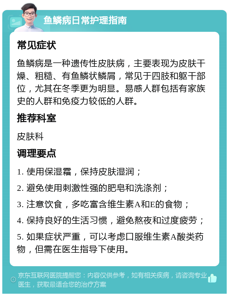 鱼鳞病日常护理指南 常见症状 鱼鳞病是一种遗传性皮肤病，主要表现为皮肤干燥、粗糙、有鱼鳞状鳞屑，常见于四肢和躯干部位，尤其在冬季更为明显。易感人群包括有家族史的人群和免疫力较低的人群。 推荐科室 皮肤科 调理要点 1. 使用保湿霜，保持皮肤湿润； 2. 避免使用刺激性强的肥皂和洗涤剂； 3. 注意饮食，多吃富含维生素A和E的食物； 4. 保持良好的生活习惯，避免熬夜和过度疲劳； 5. 如果症状严重，可以考虑口服维生素A酸类药物，但需在医生指导下使用。