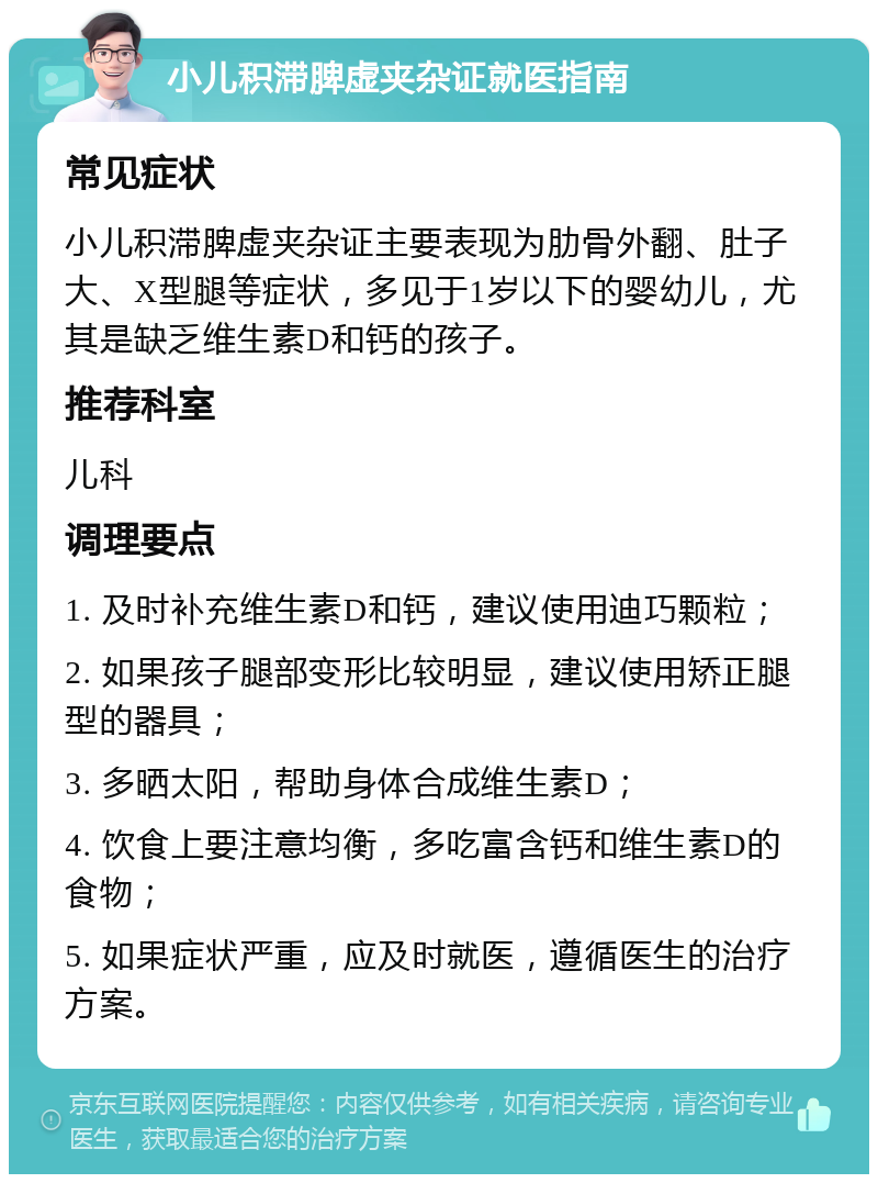 小儿积滞脾虚夹杂证就医指南 常见症状 小儿积滞脾虚夹杂证主要表现为肋骨外翻、肚子大、X型腿等症状，多见于1岁以下的婴幼儿，尤其是缺乏维生素D和钙的孩子。 推荐科室 儿科 调理要点 1. 及时补充维生素D和钙，建议使用迪巧颗粒； 2. 如果孩子腿部变形比较明显，建议使用矫正腿型的器具； 3. 多晒太阳，帮助身体合成维生素D； 4. 饮食上要注意均衡，多吃富含钙和维生素D的食物； 5. 如果症状严重，应及时就医，遵循医生的治疗方案。