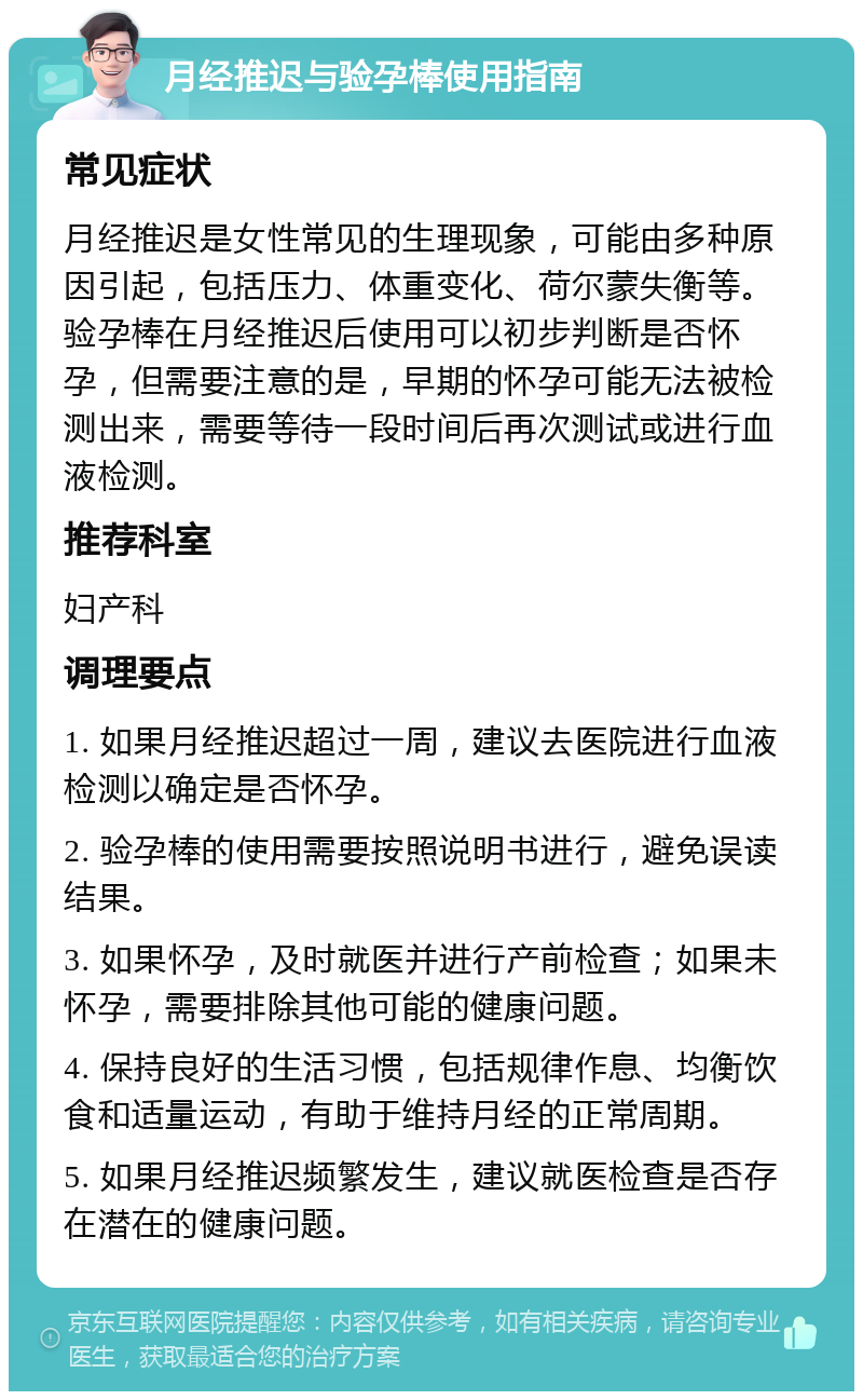 月经推迟与验孕棒使用指南 常见症状 月经推迟是女性常见的生理现象，可能由多种原因引起，包括压力、体重变化、荷尔蒙失衡等。验孕棒在月经推迟后使用可以初步判断是否怀孕，但需要注意的是，早期的怀孕可能无法被检测出来，需要等待一段时间后再次测试或进行血液检测。 推荐科室 妇产科 调理要点 1. 如果月经推迟超过一周，建议去医院进行血液检测以确定是否怀孕。 2. 验孕棒的使用需要按照说明书进行，避免误读结果。 3. 如果怀孕，及时就医并进行产前检查；如果未怀孕，需要排除其他可能的健康问题。 4. 保持良好的生活习惯，包括规律作息、均衡饮食和适量运动，有助于维持月经的正常周期。 5. 如果月经推迟频繁发生，建议就医检查是否存在潜在的健康问题。