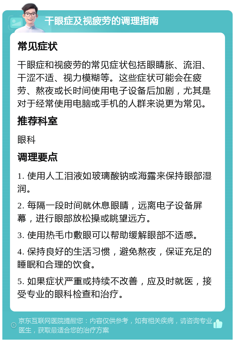 干眼症及视疲劳的调理指南 常见症状 干眼症和视疲劳的常见症状包括眼睛胀、流泪、干涩不适、视力模糊等。这些症状可能会在疲劳、熬夜或长时间使用电子设备后加剧，尤其是对于经常使用电脑或手机的人群来说更为常见。 推荐科室 眼科 调理要点 1. 使用人工泪液如玻璃酸钠或海露来保持眼部湿润。 2. 每隔一段时间就休息眼睛，远离电子设备屏幕，进行眼部放松操或眺望远方。 3. 使用热毛巾敷眼可以帮助缓解眼部不适感。 4. 保持良好的生活习惯，避免熬夜，保证充足的睡眠和合理的饮食。 5. 如果症状严重或持续不改善，应及时就医，接受专业的眼科检查和治疗。