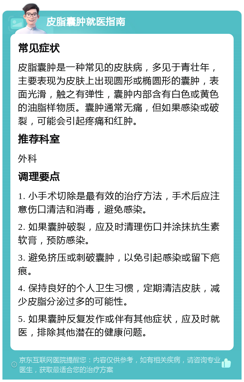 皮脂囊肿就医指南 常见症状 皮脂囊肿是一种常见的皮肤病，多见于青壮年，主要表现为皮肤上出现圆形或椭圆形的囊肿，表面光滑，触之有弹性，囊肿内部含有白色或黄色的油脂样物质。囊肿通常无痛，但如果感染或破裂，可能会引起疼痛和红肿。 推荐科室 外科 调理要点 1. 小手术切除是最有效的治疗方法，手术后应注意伤口清洁和消毒，避免感染。 2. 如果囊肿破裂，应及时清理伤口并涂抹抗生素软膏，预防感染。 3. 避免挤压或刺破囊肿，以免引起感染或留下疤痕。 4. 保持良好的个人卫生习惯，定期清洁皮肤，减少皮脂分泌过多的可能性。 5. 如果囊肿反复发作或伴有其他症状，应及时就医，排除其他潜在的健康问题。