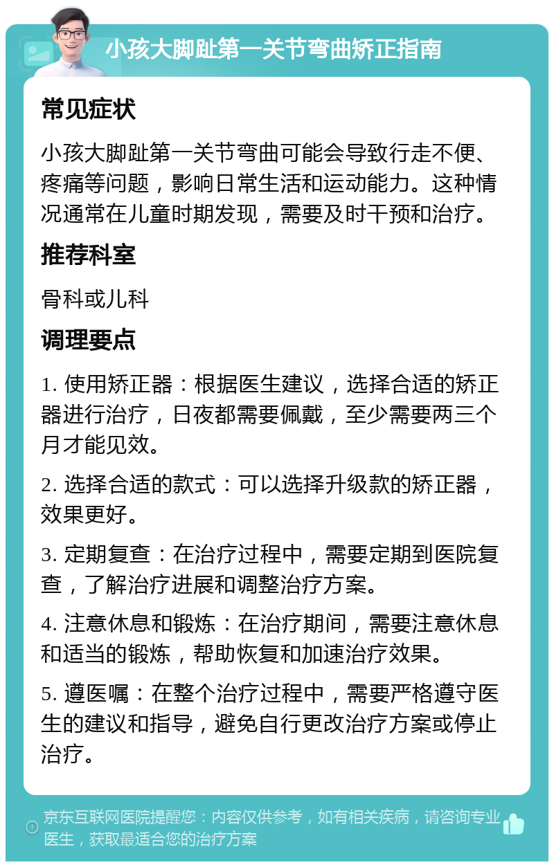 小孩大脚趾第一关节弯曲矫正指南 常见症状 小孩大脚趾第一关节弯曲可能会导致行走不便、疼痛等问题，影响日常生活和运动能力。这种情况通常在儿童时期发现，需要及时干预和治疗。 推荐科室 骨科或儿科 调理要点 1. 使用矫正器：根据医生建议，选择合适的矫正器进行治疗，日夜都需要佩戴，至少需要两三个月才能见效。 2. 选择合适的款式：可以选择升级款的矫正器，效果更好。 3. 定期复查：在治疗过程中，需要定期到医院复查，了解治疗进展和调整治疗方案。 4. 注意休息和锻炼：在治疗期间，需要注意休息和适当的锻炼，帮助恢复和加速治疗效果。 5. 遵医嘱：在整个治疗过程中，需要严格遵守医生的建议和指导，避免自行更改治疗方案或停止治疗。