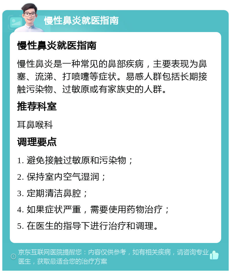 慢性鼻炎就医指南 慢性鼻炎就医指南 慢性鼻炎是一种常见的鼻部疾病，主要表现为鼻塞、流涕、打喷嚏等症状。易感人群包括长期接触污染物、过敏原或有家族史的人群。 推荐科室 耳鼻喉科 调理要点 1. 避免接触过敏原和污染物； 2. 保持室内空气湿润； 3. 定期清洁鼻腔； 4. 如果症状严重，需要使用药物治疗； 5. 在医生的指导下进行治疗和调理。