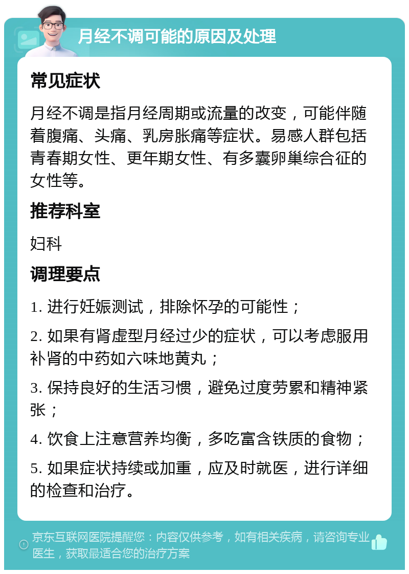 月经不调可能的原因及处理 常见症状 月经不调是指月经周期或流量的改变，可能伴随着腹痛、头痛、乳房胀痛等症状。易感人群包括青春期女性、更年期女性、有多囊卵巢综合征的女性等。 推荐科室 妇科 调理要点 1. 进行妊娠测试，排除怀孕的可能性； 2. 如果有肾虚型月经过少的症状，可以考虑服用补肾的中药如六味地黄丸； 3. 保持良好的生活习惯，避免过度劳累和精神紧张； 4. 饮食上注意营养均衡，多吃富含铁质的食物； 5. 如果症状持续或加重，应及时就医，进行详细的检查和治疗。