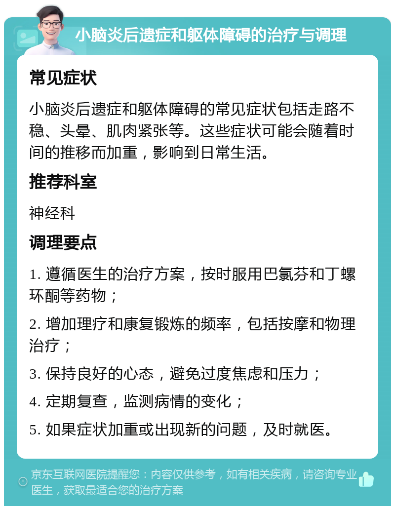 小脑炎后遗症和躯体障碍的治疗与调理 常见症状 小脑炎后遗症和躯体障碍的常见症状包括走路不稳、头晕、肌肉紧张等。这些症状可能会随着时间的推移而加重，影响到日常生活。 推荐科室 神经科 调理要点 1. 遵循医生的治疗方案，按时服用巴氯芬和丁螺环酮等药物； 2. 增加理疗和康复锻炼的频率，包括按摩和物理治疗； 3. 保持良好的心态，避免过度焦虑和压力； 4. 定期复查，监测病情的变化； 5. 如果症状加重或出现新的问题，及时就医。