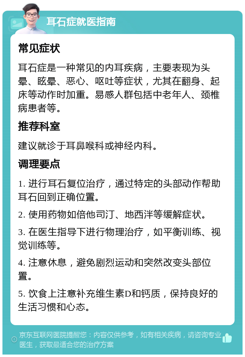 耳石症就医指南 常见症状 耳石症是一种常见的内耳疾病，主要表现为头晕、眩晕、恶心、呕吐等症状，尤其在翻身、起床等动作时加重。易感人群包括中老年人、颈椎病患者等。 推荐科室 建议就诊于耳鼻喉科或神经内科。 调理要点 1. 进行耳石复位治疗，通过特定的头部动作帮助耳石回到正确位置。 2. 使用药物如倍他司汀、地西泮等缓解症状。 3. 在医生指导下进行物理治疗，如平衡训练、视觉训练等。 4. 注意休息，避免剧烈运动和突然改变头部位置。 5. 饮食上注意补充维生素D和钙质，保持良好的生活习惯和心态。