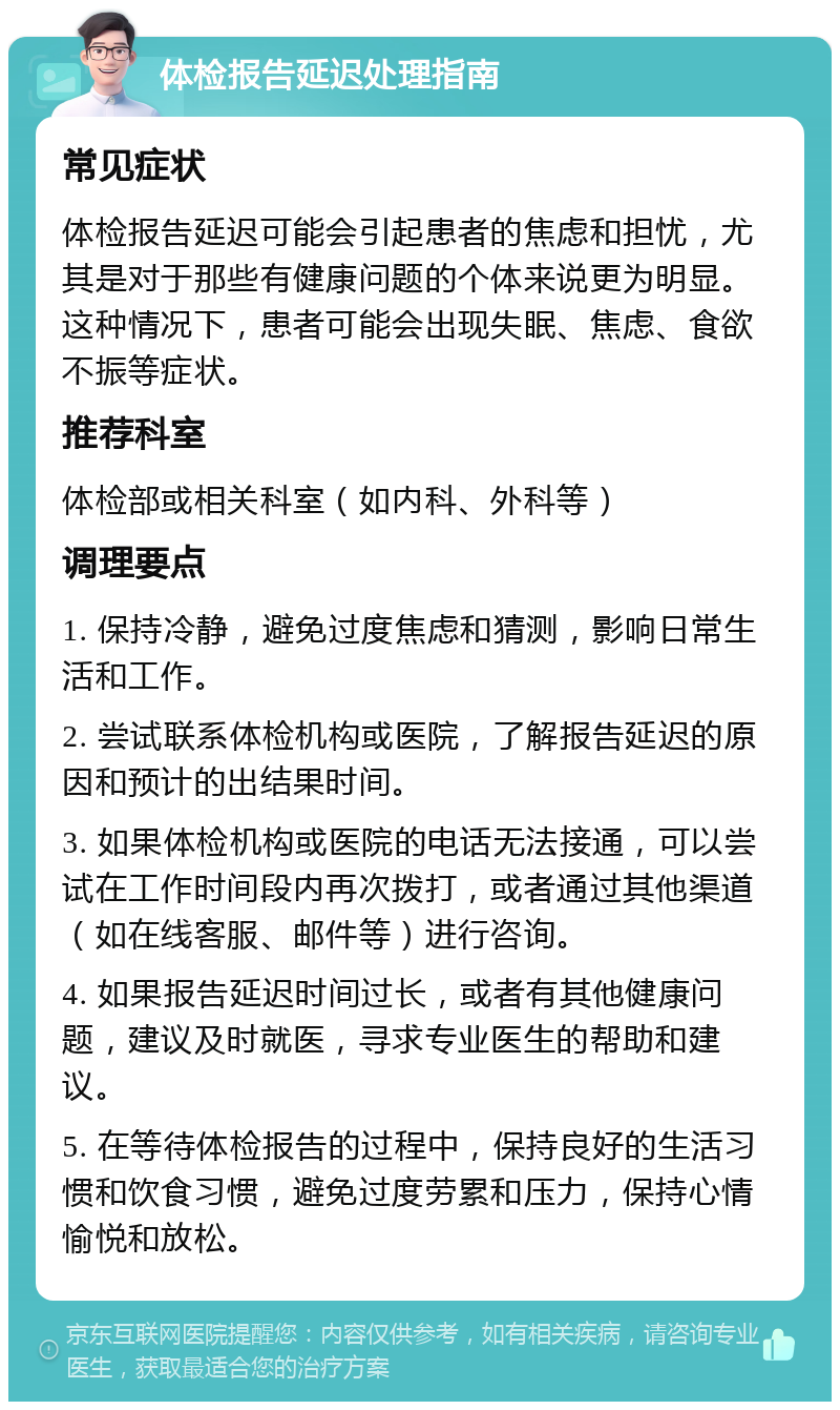 体检报告延迟处理指南 常见症状 体检报告延迟可能会引起患者的焦虑和担忧，尤其是对于那些有健康问题的个体来说更为明显。这种情况下，患者可能会出现失眠、焦虑、食欲不振等症状。 推荐科室 体检部或相关科室（如内科、外科等） 调理要点 1. 保持冷静，避免过度焦虑和猜测，影响日常生活和工作。 2. 尝试联系体检机构或医院，了解报告延迟的原因和预计的出结果时间。 3. 如果体检机构或医院的电话无法接通，可以尝试在工作时间段内再次拨打，或者通过其他渠道（如在线客服、邮件等）进行咨询。 4. 如果报告延迟时间过长，或者有其他健康问题，建议及时就医，寻求专业医生的帮助和建议。 5. 在等待体检报告的过程中，保持良好的生活习惯和饮食习惯，避免过度劳累和压力，保持心情愉悦和放松。