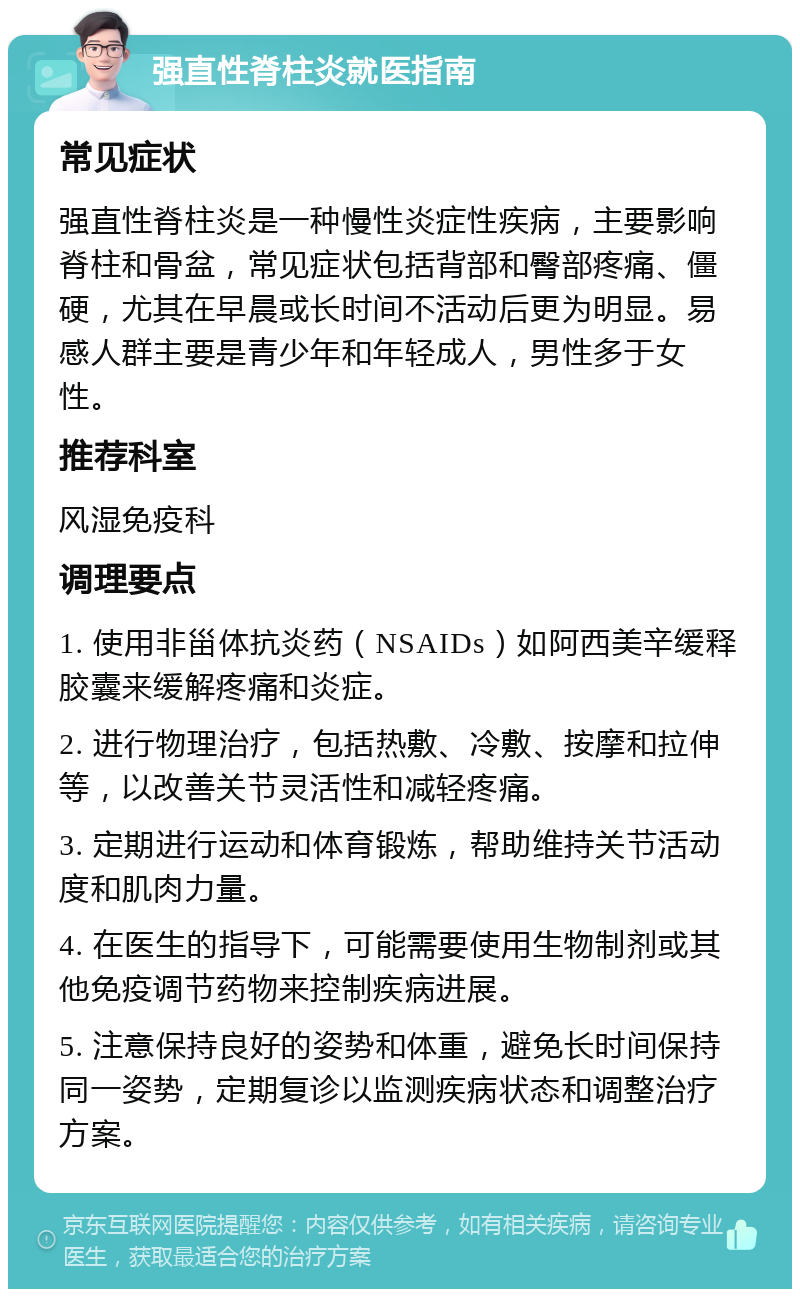 强直性脊柱炎就医指南 常见症状 强直性脊柱炎是一种慢性炎症性疾病，主要影响脊柱和骨盆，常见症状包括背部和臀部疼痛、僵硬，尤其在早晨或长时间不活动后更为明显。易感人群主要是青少年和年轻成人，男性多于女性。 推荐科室 风湿免疫科 调理要点 1. 使用非甾体抗炎药（NSAIDs）如阿西美辛缓释胶囊来缓解疼痛和炎症。 2. 进行物理治疗，包括热敷、冷敷、按摩和拉伸等，以改善关节灵活性和减轻疼痛。 3. 定期进行运动和体育锻炼，帮助维持关节活动度和肌肉力量。 4. 在医生的指导下，可能需要使用生物制剂或其他免疫调节药物来控制疾病进展。 5. 注意保持良好的姿势和体重，避免长时间保持同一姿势，定期复诊以监测疾病状态和调整治疗方案。