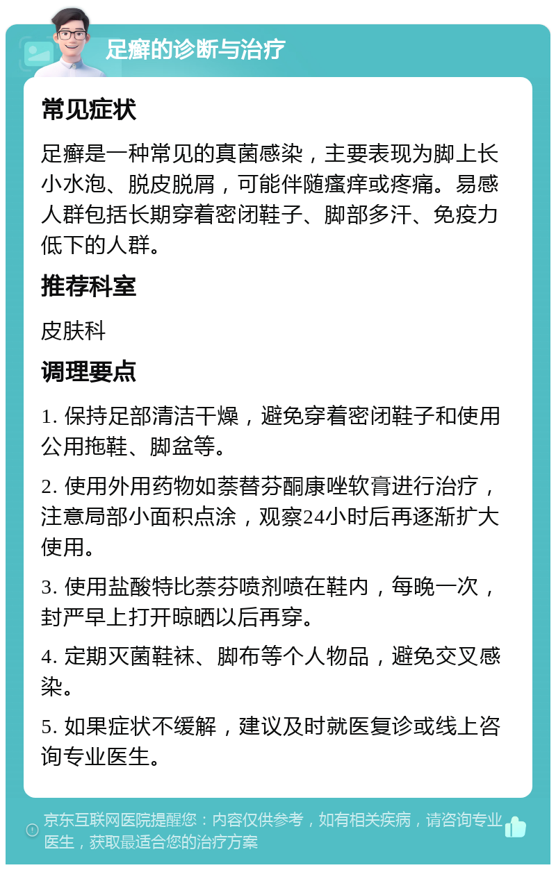 足癣的诊断与治疗 常见症状 足癣是一种常见的真菌感染，主要表现为脚上长小水泡、脱皮脱屑，可能伴随瘙痒或疼痛。易感人群包括长期穿着密闭鞋子、脚部多汗、免疫力低下的人群。 推荐科室 皮肤科 调理要点 1. 保持足部清洁干燥，避免穿着密闭鞋子和使用公用拖鞋、脚盆等。 2. 使用外用药物如萘替芬酮康唑软膏进行治疗，注意局部小面积点涂，观察24小时后再逐渐扩大使用。 3. 使用盐酸特比萘芬喷剂喷在鞋内，每晚一次，封严早上打开晾晒以后再穿。 4. 定期灭菌鞋袜、脚布等个人物品，避免交叉感染。 5. 如果症状不缓解，建议及时就医复诊或线上咨询专业医生。