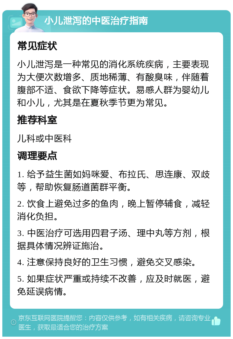 小儿泄泻的中医治疗指南 常见症状 小儿泄泻是一种常见的消化系统疾病，主要表现为大便次数增多、质地稀薄、有酸臭味，伴随着腹部不适、食欲下降等症状。易感人群为婴幼儿和小儿，尤其是在夏秋季节更为常见。 推荐科室 儿科或中医科 调理要点 1. 给予益生菌如妈咪爱、布拉氏、思连康、双歧等，帮助恢复肠道菌群平衡。 2. 饮食上避免过多的鱼肉，晚上暂停辅食，减轻消化负担。 3. 中医治疗可选用四君子汤、理中丸等方剂，根据具体情况辨证施治。 4. 注意保持良好的卫生习惯，避免交叉感染。 5. 如果症状严重或持续不改善，应及时就医，避免延误病情。