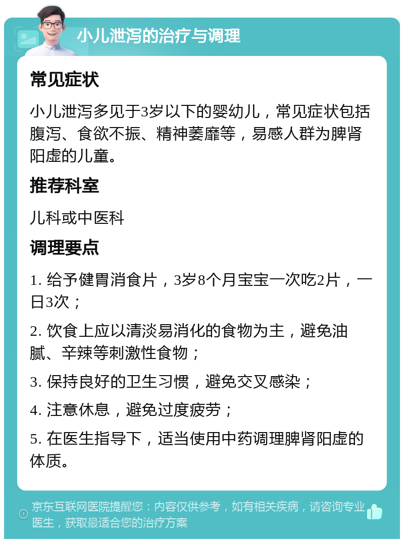 小儿泄泻的治疗与调理 常见症状 小儿泄泻多见于3岁以下的婴幼儿，常见症状包括腹泻、食欲不振、精神萎靡等，易感人群为脾肾阳虚的儿童。 推荐科室 儿科或中医科 调理要点 1. 给予健胃消食片，3岁8个月宝宝一次吃2片，一日3次； 2. 饮食上应以清淡易消化的食物为主，避免油腻、辛辣等刺激性食物； 3. 保持良好的卫生习惯，避免交叉感染； 4. 注意休息，避免过度疲劳； 5. 在医生指导下，适当使用中药调理脾肾阳虚的体质。