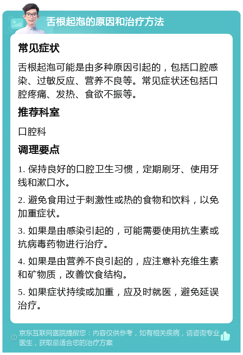 舌根起泡的原因和治疗方法 常见症状 舌根起泡可能是由多种原因引起的，包括口腔感染、过敏反应、营养不良等。常见症状还包括口腔疼痛、发热、食欲不振等。 推荐科室 口腔科 调理要点 1. 保持良好的口腔卫生习惯，定期刷牙、使用牙线和漱口水。 2. 避免食用过于刺激性或热的食物和饮料，以免加重症状。 3. 如果是由感染引起的，可能需要使用抗生素或抗病毒药物进行治疗。 4. 如果是由营养不良引起的，应注意补充维生素和矿物质，改善饮食结构。 5. 如果症状持续或加重，应及时就医，避免延误治疗。