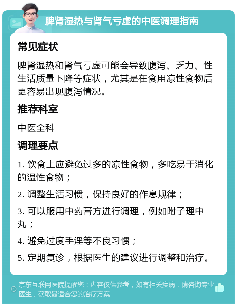 脾肾湿热与肾气亏虚的中医调理指南 常见症状 脾肾湿热和肾气亏虚可能会导致腹泻、乏力、性生活质量下降等症状，尤其是在食用凉性食物后更容易出现腹泻情况。 推荐科室 中医全科 调理要点 1. 饮食上应避免过多的凉性食物，多吃易于消化的温性食物； 2. 调整生活习惯，保持良好的作息规律； 3. 可以服用中药膏方进行调理，例如附子理中丸； 4. 避免过度手淫等不良习惯； 5. 定期复诊，根据医生的建议进行调整和治疗。