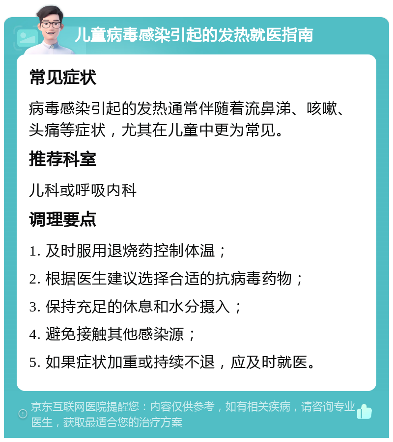 儿童病毒感染引起的发热就医指南 常见症状 病毒感染引起的发热通常伴随着流鼻涕、咳嗽、头痛等症状，尤其在儿童中更为常见。 推荐科室 儿科或呼吸内科 调理要点 1. 及时服用退烧药控制体温； 2. 根据医生建议选择合适的抗病毒药物； 3. 保持充足的休息和水分摄入； 4. 避免接触其他感染源； 5. 如果症状加重或持续不退，应及时就医。