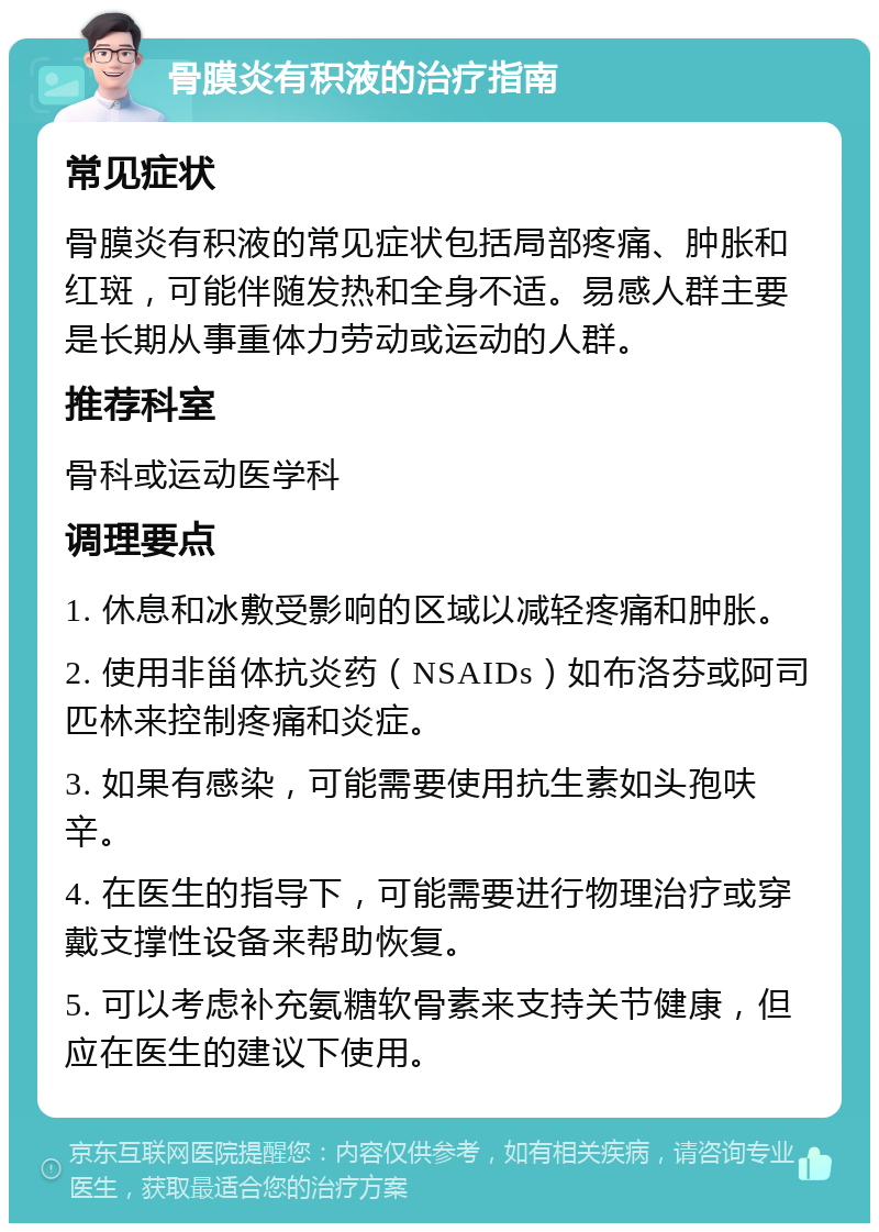 骨膜炎有积液的治疗指南 常见症状 骨膜炎有积液的常见症状包括局部疼痛、肿胀和红斑，可能伴随发热和全身不适。易感人群主要是长期从事重体力劳动或运动的人群。 推荐科室 骨科或运动医学科 调理要点 1. 休息和冰敷受影响的区域以减轻疼痛和肿胀。 2. 使用非甾体抗炎药（NSAIDs）如布洛芬或阿司匹林来控制疼痛和炎症。 3. 如果有感染，可能需要使用抗生素如头孢呋辛。 4. 在医生的指导下，可能需要进行物理治疗或穿戴支撑性设备来帮助恢复。 5. 可以考虑补充氨糖软骨素来支持关节健康，但应在医生的建议下使用。