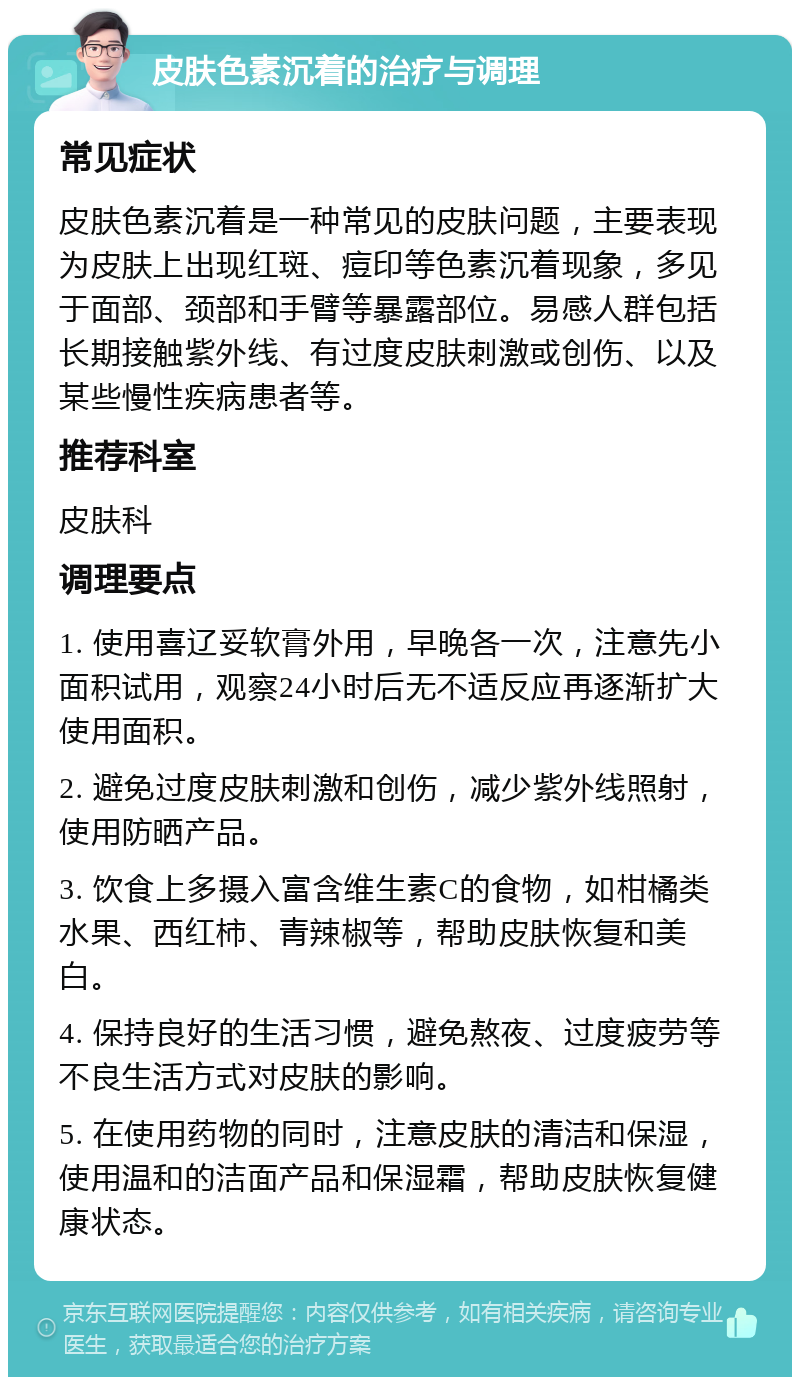 皮肤色素沉着的治疗与调理 常见症状 皮肤色素沉着是一种常见的皮肤问题，主要表现为皮肤上出现红斑、痘印等色素沉着现象，多见于面部、颈部和手臂等暴露部位。易感人群包括长期接触紫外线、有过度皮肤刺激或创伤、以及某些慢性疾病患者等。 推荐科室 皮肤科 调理要点 1. 使用喜辽妥软膏外用，早晚各一次，注意先小面积试用，观察24小时后无不适反应再逐渐扩大使用面积。 2. 避免过度皮肤刺激和创伤，减少紫外线照射，使用防晒产品。 3. 饮食上多摄入富含维生素C的食物，如柑橘类水果、西红柿、青辣椒等，帮助皮肤恢复和美白。 4. 保持良好的生活习惯，避免熬夜、过度疲劳等不良生活方式对皮肤的影响。 5. 在使用药物的同时，注意皮肤的清洁和保湿，使用温和的洁面产品和保湿霜，帮助皮肤恢复健康状态。