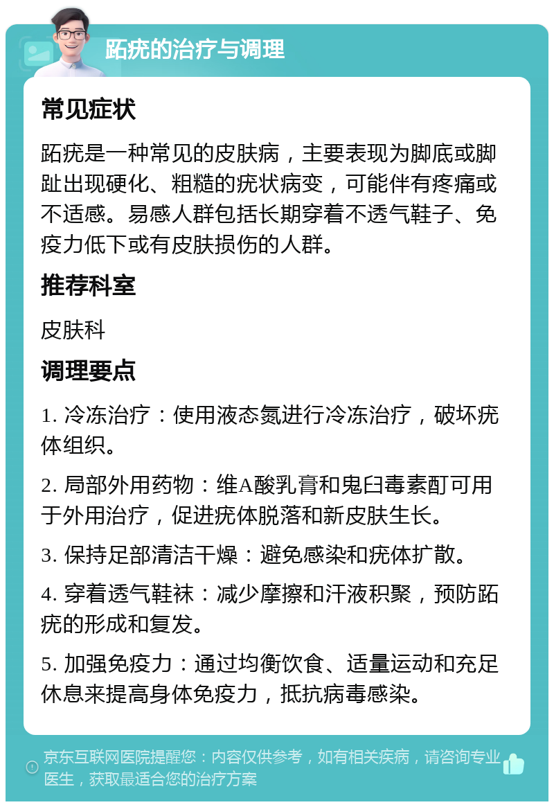 跖疣的治疗与调理 常见症状 跖疣是一种常见的皮肤病，主要表现为脚底或脚趾出现硬化、粗糙的疣状病变，可能伴有疼痛或不适感。易感人群包括长期穿着不透气鞋子、免疫力低下或有皮肤损伤的人群。 推荐科室 皮肤科 调理要点 1. 冷冻治疗：使用液态氮进行冷冻治疗，破坏疣体组织。 2. 局部外用药物：维A酸乳膏和鬼臼毒素酊可用于外用治疗，促进疣体脱落和新皮肤生长。 3. 保持足部清洁干燥：避免感染和疣体扩散。 4. 穿着透气鞋袜：减少摩擦和汗液积聚，预防跖疣的形成和复发。 5. 加强免疫力：通过均衡饮食、适量运动和充足休息来提高身体免疫力，抵抗病毒感染。