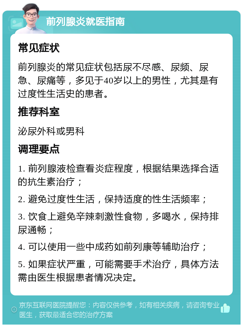 前列腺炎就医指南 常见症状 前列腺炎的常见症状包括尿不尽感、尿频、尿急、尿痛等，多见于40岁以上的男性，尤其是有过度性生活史的患者。 推荐科室 泌尿外科或男科 调理要点 1. 前列腺液检查看炎症程度，根据结果选择合适的抗生素治疗； 2. 避免过度性生活，保持适度的性生活频率； 3. 饮食上避免辛辣刺激性食物，多喝水，保持排尿通畅； 4. 可以使用一些中成药如前列康等辅助治疗； 5. 如果症状严重，可能需要手术治疗，具体方法需由医生根据患者情况决定。