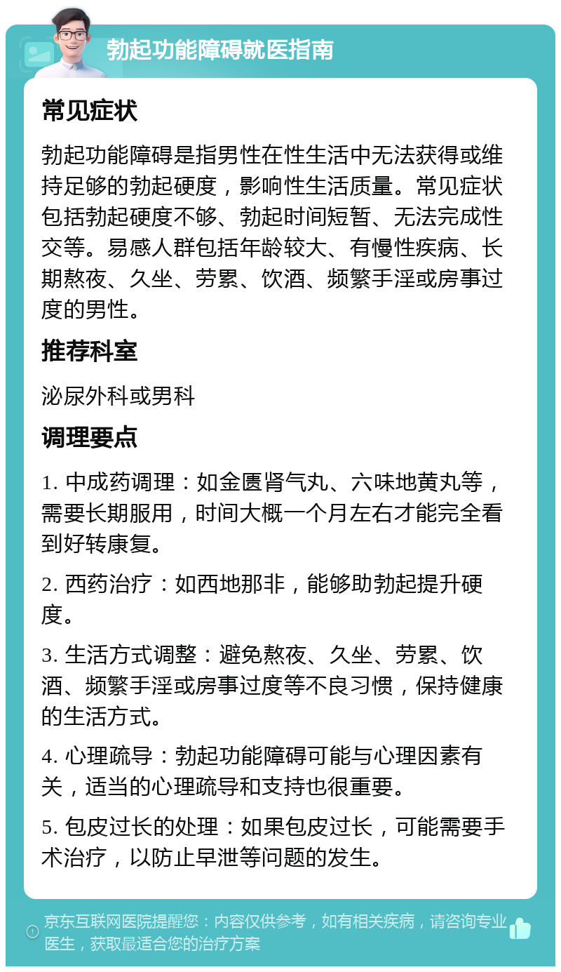 勃起功能障碍就医指南 常见症状 勃起功能障碍是指男性在性生活中无法获得或维持足够的勃起硬度，影响性生活质量。常见症状包括勃起硬度不够、勃起时间短暂、无法完成性交等。易感人群包括年龄较大、有慢性疾病、长期熬夜、久坐、劳累、饮酒、频繁手淫或房事过度的男性。 推荐科室 泌尿外科或男科 调理要点 1. 中成药调理：如金匮肾气丸、六味地黄丸等，需要长期服用，时间大概一个月左右才能完全看到好转康复。 2. 西药治疗：如西地那非，能够助勃起提升硬度。 3. 生活方式调整：避免熬夜、久坐、劳累、饮酒、频繁手淫或房事过度等不良习惯，保持健康的生活方式。 4. 心理疏导：勃起功能障碍可能与心理因素有关，适当的心理疏导和支持也很重要。 5. 包皮过长的处理：如果包皮过长，可能需要手术治疗，以防止早泄等问题的发生。