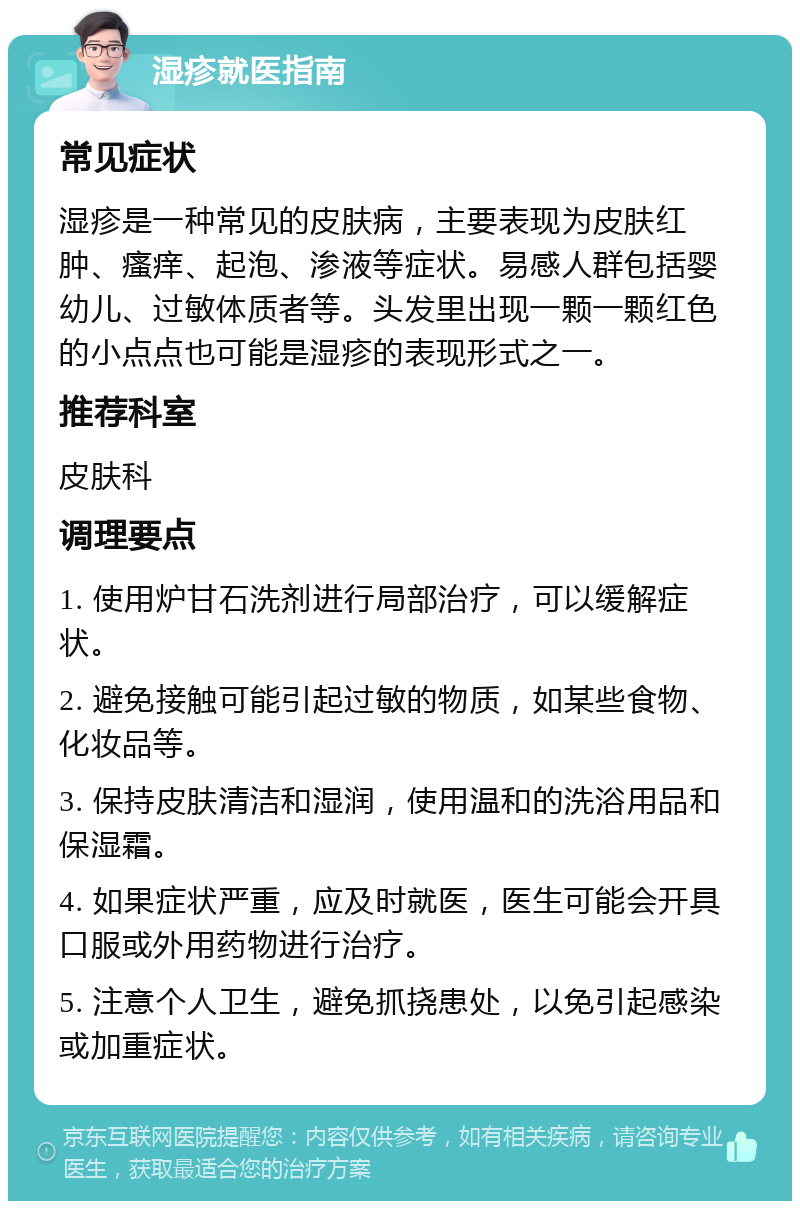 湿疹就医指南 常见症状 湿疹是一种常见的皮肤病，主要表现为皮肤红肿、瘙痒、起泡、渗液等症状。易感人群包括婴幼儿、过敏体质者等。头发里出现一颗一颗红色的小点点也可能是湿疹的表现形式之一。 推荐科室 皮肤科 调理要点 1. 使用炉甘石洗剂进行局部治疗，可以缓解症状。 2. 避免接触可能引起过敏的物质，如某些食物、化妆品等。 3. 保持皮肤清洁和湿润，使用温和的洗浴用品和保湿霜。 4. 如果症状严重，应及时就医，医生可能会开具口服或外用药物进行治疗。 5. 注意个人卫生，避免抓挠患处，以免引起感染或加重症状。