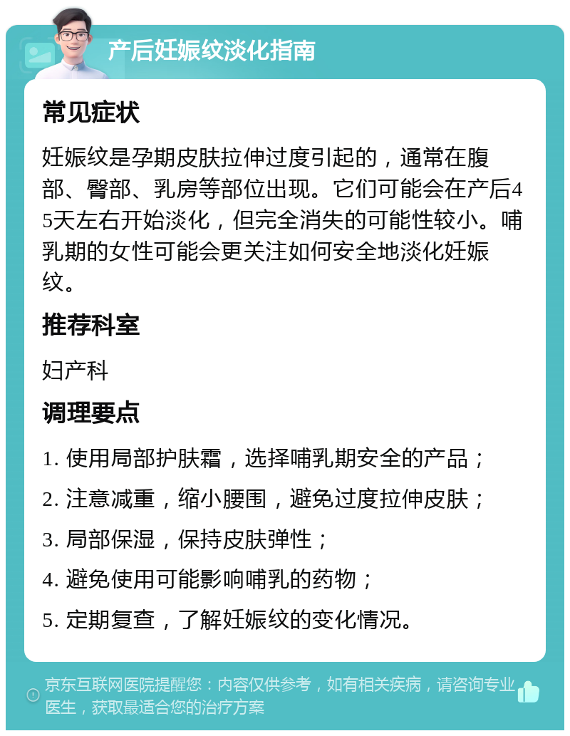 产后妊娠纹淡化指南 常见症状 妊娠纹是孕期皮肤拉伸过度引起的，通常在腹部、臀部、乳房等部位出现。它们可能会在产后45天左右开始淡化，但完全消失的可能性较小。哺乳期的女性可能会更关注如何安全地淡化妊娠纹。 推荐科室 妇产科 调理要点 1. 使用局部护肤霜，选择哺乳期安全的产品； 2. 注意减重，缩小腰围，避免过度拉伸皮肤； 3. 局部保湿，保持皮肤弹性； 4. 避免使用可能影响哺乳的药物； 5. 定期复查，了解妊娠纹的变化情况。