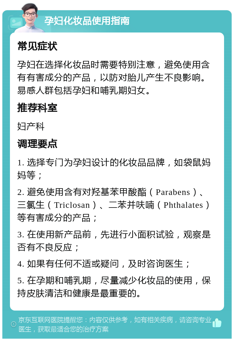 孕妇化妆品使用指南 常见症状 孕妇在选择化妆品时需要特别注意，避免使用含有有害成分的产品，以防对胎儿产生不良影响。易感人群包括孕妇和哺乳期妇女。 推荐科室 妇产科 调理要点 1. 选择专门为孕妇设计的化妆品品牌，如袋鼠妈妈等； 2. 避免使用含有对羟基苯甲酸酯（Parabens）、三氯生（Triclosan）、二苯并呋喃（Phthalates）等有害成分的产品； 3. 在使用新产品前，先进行小面积试验，观察是否有不良反应； 4. 如果有任何不适或疑问，及时咨询医生； 5. 在孕期和哺乳期，尽量减少化妆品的使用，保持皮肤清洁和健康是最重要的。