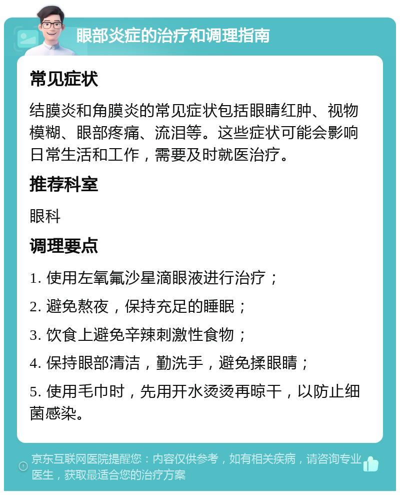 眼部炎症的治疗和调理指南 常见症状 结膜炎和角膜炎的常见症状包括眼睛红肿、视物模糊、眼部疼痛、流泪等。这些症状可能会影响日常生活和工作，需要及时就医治疗。 推荐科室 眼科 调理要点 1. 使用左氧氟沙星滴眼液进行治疗； 2. 避免熬夜，保持充足的睡眠； 3. 饮食上避免辛辣刺激性食物； 4. 保持眼部清洁，勤洗手，避免揉眼睛； 5. 使用毛巾时，先用开水烫烫再晾干，以防止细菌感染。