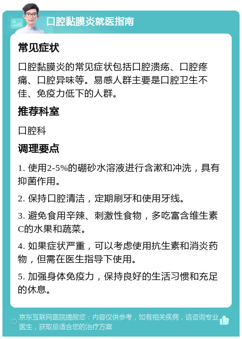 口腔黏膜炎就医指南 常见症状 口腔黏膜炎的常见症状包括口腔溃疡、口腔疼痛、口腔异味等。易感人群主要是口腔卫生不佳、免疫力低下的人群。 推荐科室 口腔科 调理要点 1. 使用2-5%的硼砂水溶液进行含漱和冲洗，具有抑菌作用。 2. 保持口腔清洁，定期刷牙和使用牙线。 3. 避免食用辛辣、刺激性食物，多吃富含维生素C的水果和蔬菜。 4. 如果症状严重，可以考虑使用抗生素和消炎药物，但需在医生指导下使用。 5. 加强身体免疫力，保持良好的生活习惯和充足的休息。