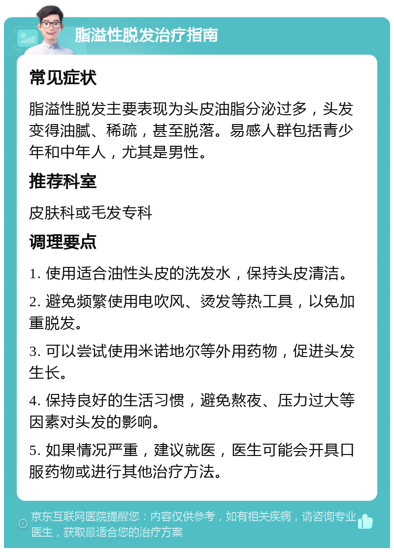 脂溢性脱发治疗指南 常见症状 脂溢性脱发主要表现为头皮油脂分泌过多，头发变得油腻、稀疏，甚至脱落。易感人群包括青少年和中年人，尤其是男性。 推荐科室 皮肤科或毛发专科 调理要点 1. 使用适合油性头皮的洗发水，保持头皮清洁。 2. 避免频繁使用电吹风、烫发等热工具，以免加重脱发。 3. 可以尝试使用米诺地尔等外用药物，促进头发生长。 4. 保持良好的生活习惯，避免熬夜、压力过大等因素对头发的影响。 5. 如果情况严重，建议就医，医生可能会开具口服药物或进行其他治疗方法。