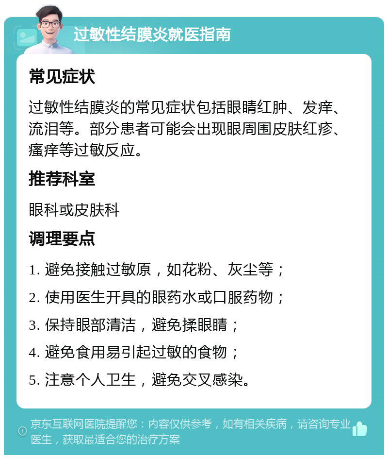 过敏性结膜炎就医指南 常见症状 过敏性结膜炎的常见症状包括眼睛红肿、发痒、流泪等。部分患者可能会出现眼周围皮肤红疹、瘙痒等过敏反应。 推荐科室 眼科或皮肤科 调理要点 1. 避免接触过敏原，如花粉、灰尘等； 2. 使用医生开具的眼药水或口服药物； 3. 保持眼部清洁，避免揉眼睛； 4. 避免食用易引起过敏的食物； 5. 注意个人卫生，避免交叉感染。