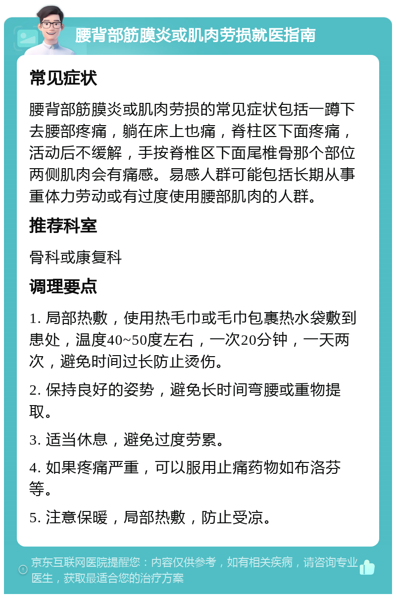 腰背部筋膜炎或肌肉劳损就医指南 常见症状 腰背部筋膜炎或肌肉劳损的常见症状包括一蹲下去腰部疼痛，躺在床上也痛，脊柱区下面疼痛，活动后不缓解，手按脊椎区下面尾椎骨那个部位两侧肌肉会有痛感。易感人群可能包括长期从事重体力劳动或有过度使用腰部肌肉的人群。 推荐科室 骨科或康复科 调理要点 1. 局部热敷，使用热毛巾或毛巾包裹热水袋敷到患处，温度40~50度左右，一次20分钟，一天两次，避免时间过长防止烫伤。 2. 保持良好的姿势，避免长时间弯腰或重物提取。 3. 适当休息，避免过度劳累。 4. 如果疼痛严重，可以服用止痛药物如布洛芬等。 5. 注意保暖，局部热敷，防止受凉。