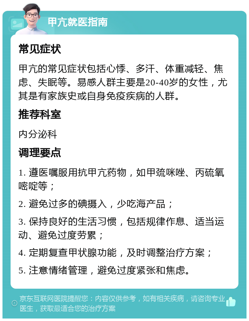 甲亢就医指南 常见症状 甲亢的常见症状包括心悸、多汗、体重减轻、焦虑、失眠等。易感人群主要是20-40岁的女性，尤其是有家族史或自身免疫疾病的人群。 推荐科室 内分泌科 调理要点 1. 遵医嘱服用抗甲亢药物，如甲巯咪唑、丙硫氧嘧啶等； 2. 避免过多的碘摄入，少吃海产品； 3. 保持良好的生活习惯，包括规律作息、适当运动、避免过度劳累； 4. 定期复查甲状腺功能，及时调整治疗方案； 5. 注意情绪管理，避免过度紧张和焦虑。