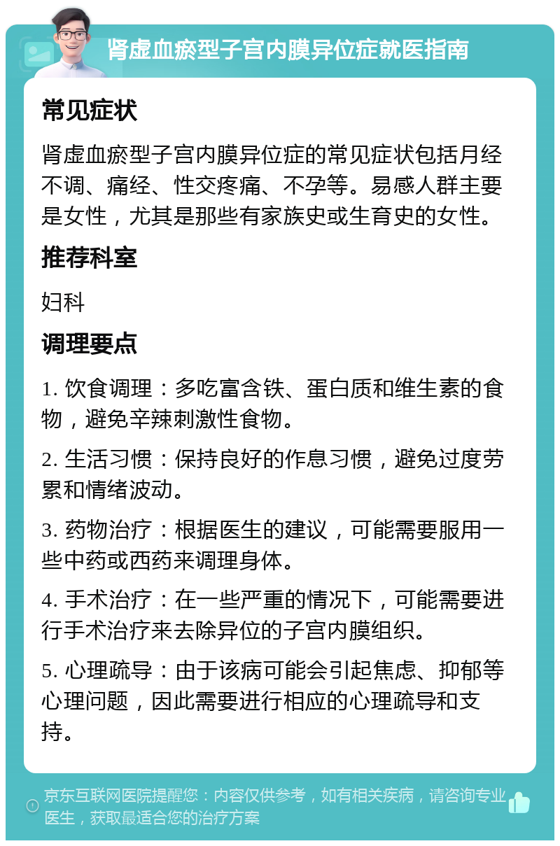 肾虚血瘀型子宫内膜异位症就医指南 常见症状 肾虚血瘀型子宫内膜异位症的常见症状包括月经不调、痛经、性交疼痛、不孕等。易感人群主要是女性，尤其是那些有家族史或生育史的女性。 推荐科室 妇科 调理要点 1. 饮食调理：多吃富含铁、蛋白质和维生素的食物，避免辛辣刺激性食物。 2. 生活习惯：保持良好的作息习惯，避免过度劳累和情绪波动。 3. 药物治疗：根据医生的建议，可能需要服用一些中药或西药来调理身体。 4. 手术治疗：在一些严重的情况下，可能需要进行手术治疗来去除异位的子宫内膜组织。 5. 心理疏导：由于该病可能会引起焦虑、抑郁等心理问题，因此需要进行相应的心理疏导和支持。