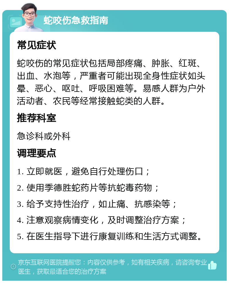 蛇咬伤急救指南 常见症状 蛇咬伤的常见症状包括局部疼痛、肿胀、红斑、出血、水泡等，严重者可能出现全身性症状如头晕、恶心、呕吐、呼吸困难等。易感人群为户外活动者、农民等经常接触蛇类的人群。 推荐科室 急诊科或外科 调理要点 1. 立即就医，避免自行处理伤口； 2. 使用季德胜蛇药片等抗蛇毒药物； 3. 给予支持性治疗，如止痛、抗感染等； 4. 注意观察病情变化，及时调整治疗方案； 5. 在医生指导下进行康复训练和生活方式调整。