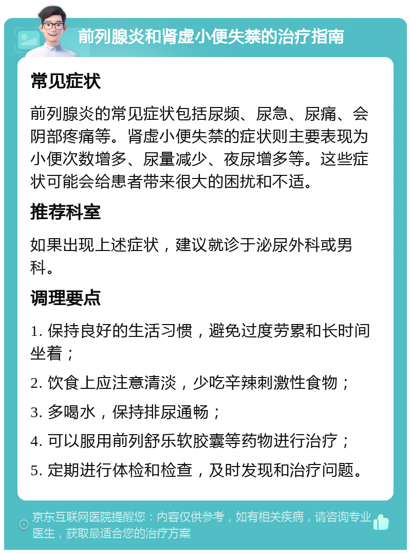 前列腺炎和肾虚小便失禁的治疗指南 常见症状 前列腺炎的常见症状包括尿频、尿急、尿痛、会阴部疼痛等。肾虚小便失禁的症状则主要表现为小便次数增多、尿量减少、夜尿增多等。这些症状可能会给患者带来很大的困扰和不适。 推荐科室 如果出现上述症状，建议就诊于泌尿外科或男科。 调理要点 1. 保持良好的生活习惯，避免过度劳累和长时间坐着； 2. 饮食上应注意清淡，少吃辛辣刺激性食物； 3. 多喝水，保持排尿通畅； 4. 可以服用前列舒乐软胶囊等药物进行治疗； 5. 定期进行体检和检查，及时发现和治疗问题。