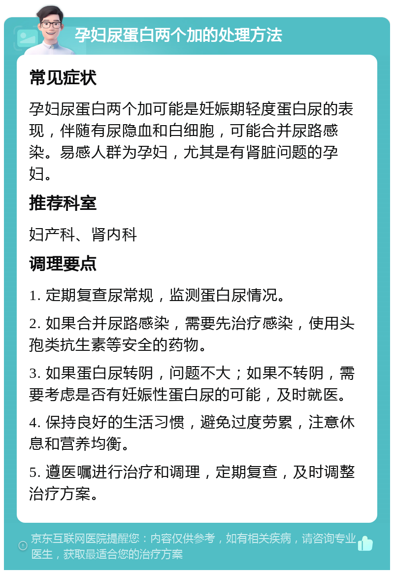 孕妇尿蛋白两个加的处理方法 常见症状 孕妇尿蛋白两个加可能是妊娠期轻度蛋白尿的表现，伴随有尿隐血和白细胞，可能合并尿路感染。易感人群为孕妇，尤其是有肾脏问题的孕妇。 推荐科室 妇产科、肾内科 调理要点 1. 定期复查尿常规，监测蛋白尿情况。 2. 如果合并尿路感染，需要先治疗感染，使用头孢类抗生素等安全的药物。 3. 如果蛋白尿转阴，问题不大；如果不转阴，需要考虑是否有妊娠性蛋白尿的可能，及时就医。 4. 保持良好的生活习惯，避免过度劳累，注意休息和营养均衡。 5. 遵医嘱进行治疗和调理，定期复查，及时调整治疗方案。