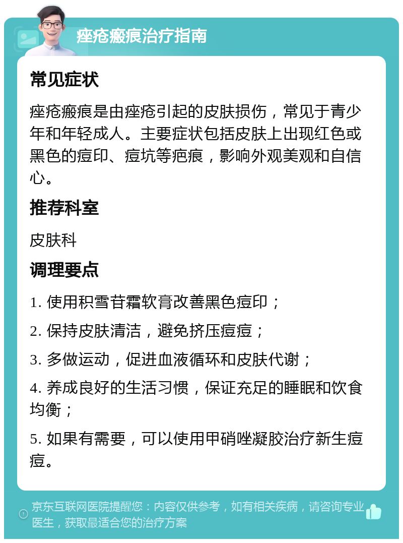 痤疮瘢痕治疗指南 常见症状 痤疮瘢痕是由痤疮引起的皮肤损伤，常见于青少年和年轻成人。主要症状包括皮肤上出现红色或黑色的痘印、痘坑等疤痕，影响外观美观和自信心。 推荐科室 皮肤科 调理要点 1. 使用积雪苷霜软膏改善黑色痘印； 2. 保持皮肤清洁，避免挤压痘痘； 3. 多做运动，促进血液循环和皮肤代谢； 4. 养成良好的生活习惯，保证充足的睡眠和饮食均衡； 5. 如果有需要，可以使用甲硝唑凝胶治疗新生痘痘。