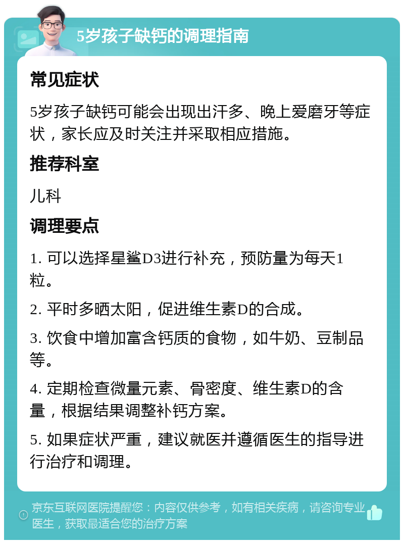 5岁孩子缺钙的调理指南 常见症状 5岁孩子缺钙可能会出现出汗多、晚上爱磨牙等症状，家长应及时关注并采取相应措施。 推荐科室 儿科 调理要点 1. 可以选择星鲨D3进行补充，预防量为每天1粒。 2. 平时多晒太阳，促进维生素D的合成。 3. 饮食中增加富含钙质的食物，如牛奶、豆制品等。 4. 定期检查微量元素、骨密度、维生素D的含量，根据结果调整补钙方案。 5. 如果症状严重，建议就医并遵循医生的指导进行治疗和调理。