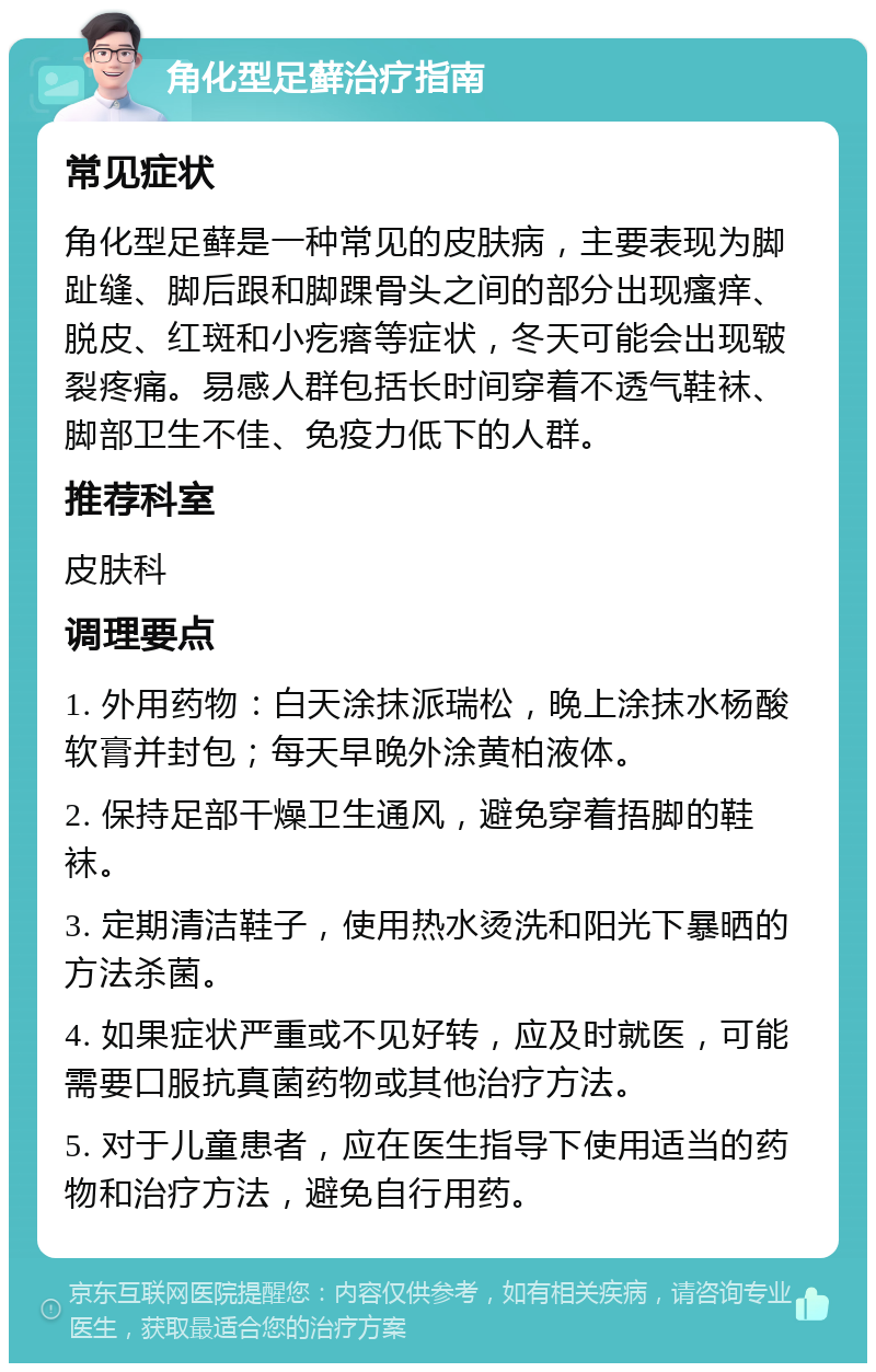 角化型足藓治疗指南 常见症状 角化型足藓是一种常见的皮肤病，主要表现为脚趾缝、脚后跟和脚踝骨头之间的部分出现瘙痒、脱皮、红斑和小疙瘩等症状，冬天可能会出现皲裂疼痛。易感人群包括长时间穿着不透气鞋袜、脚部卫生不佳、免疫力低下的人群。 推荐科室 皮肤科 调理要点 1. 外用药物：白天涂抹派瑞松，晚上涂抹水杨酸软膏并封包；每天早晚外涂黄柏液体。 2. 保持足部干燥卫生通风，避免穿着捂脚的鞋袜。 3. 定期清洁鞋子，使用热水烫洗和阳光下暴晒的方法杀菌。 4. 如果症状严重或不见好转，应及时就医，可能需要口服抗真菌药物或其他治疗方法。 5. 对于儿童患者，应在医生指导下使用适当的药物和治疗方法，避免自行用药。