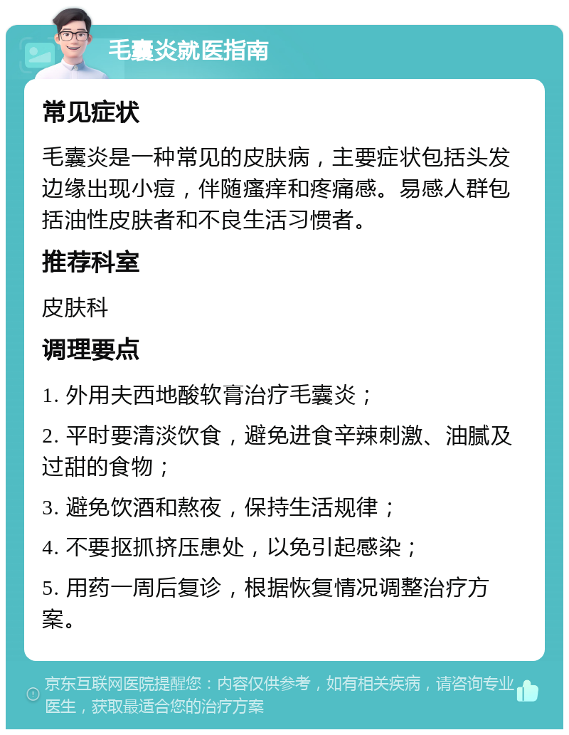 毛囊炎就医指南 常见症状 毛囊炎是一种常见的皮肤病，主要症状包括头发边缘出现小痘，伴随瘙痒和疼痛感。易感人群包括油性皮肤者和不良生活习惯者。 推荐科室 皮肤科 调理要点 1. 外用夫西地酸软膏治疗毛囊炎； 2. 平时要清淡饮食，避免进食辛辣刺激、油腻及过甜的食物； 3. 避免饮酒和熬夜，保持生活规律； 4. 不要抠抓挤压患处，以免引起感染； 5. 用药一周后复诊，根据恢复情况调整治疗方案。